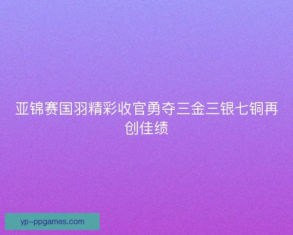 亚锦赛国羽精彩收官勇夺三金三银七铜再创佳绩
