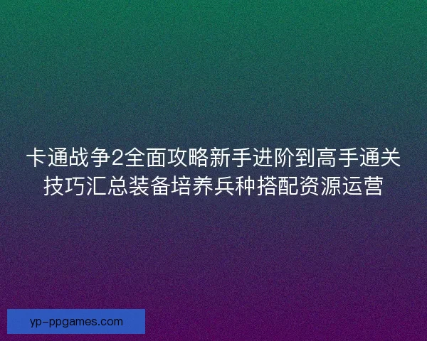 卡通战争2全面攻略新手进阶到高手通关技巧汇总装备培养兵种搭配资源运营